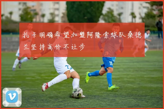 扎卡明确希望加盟阿隆索球队桑德兰坚持高价不让步