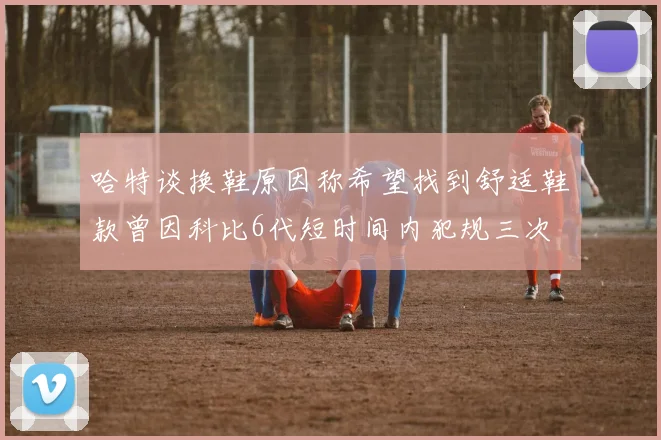 哈特谈换鞋原因称希望找到舒适鞋款曾因科比6代短时间内犯规三次