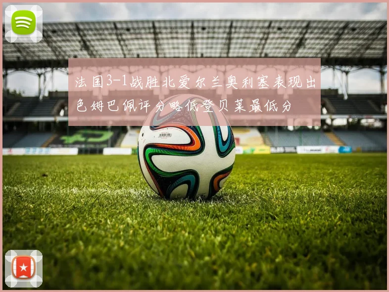 法国3-1战胜北爱尔兰奥利塞表现出色姆巴佩评分略低登贝莱最低分