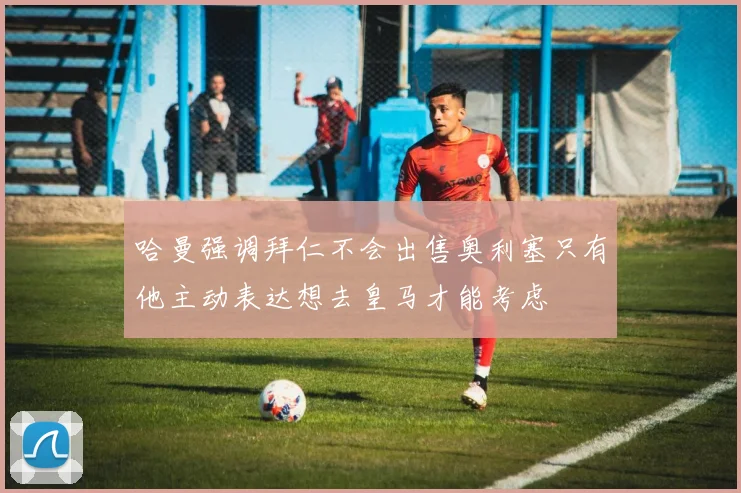 哈曼强调拜仁不会出售奥利塞只有他主动表达想去皇马才能考虑