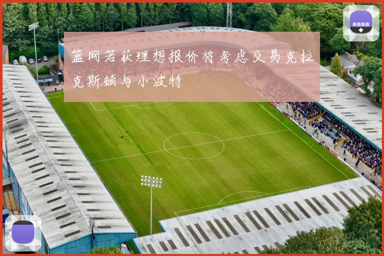 篮网若获理想报价将考虑交易克拉克斯顿与小波特