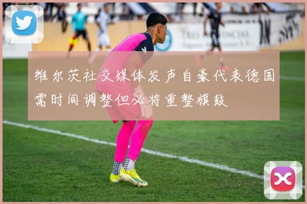维尔茨社交媒体发声自豪代表德国需时间调整但必将重整旗鼓