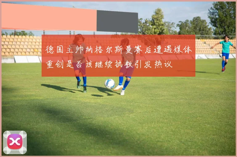 德国主帅纳格尔斯曼赛后遭遇媒体重创是否该继续执教引发热议
