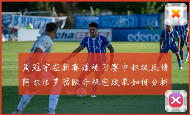 周冠宇在新赛道练习赛中积极反馈阿尔法罗密欧升级包效果如何分析