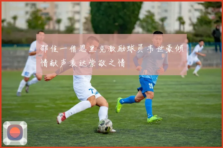邵佳一借恩里克激励球员韦世豪倾情献声表达崇敬之情
