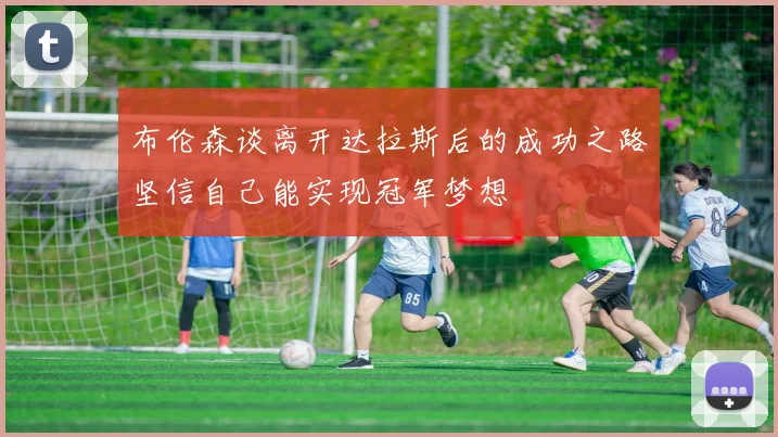 布伦森谈离开达拉斯后的成功之路坚信自己能实现冠军梦想