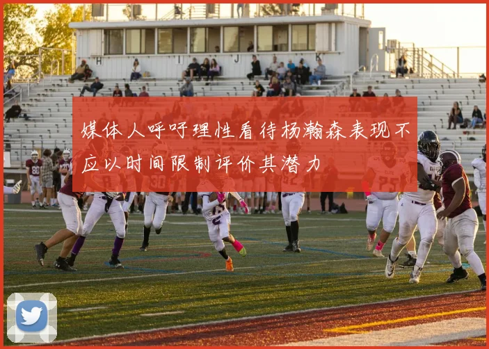 媒体人呼吁理性看待杨瀚森表现不应以时间限制评价其潜力