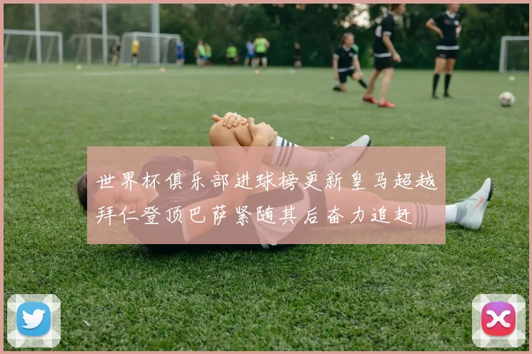 世界杯俱乐部进球榜更新皇马超越拜仁登顶巴萨紧随其后奋力追赶