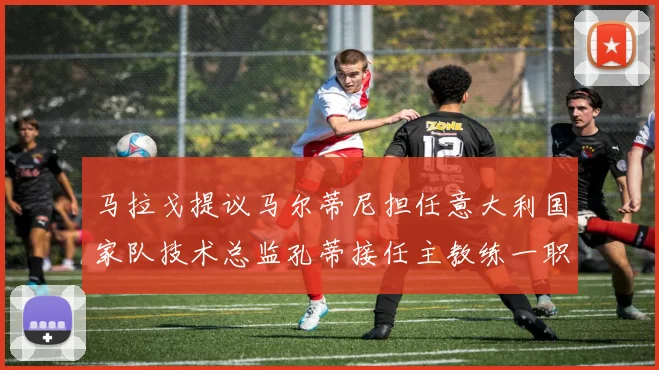 马拉戈提议马尔蒂尼担任意大利国家队技术总监孔蒂接任主教练一职