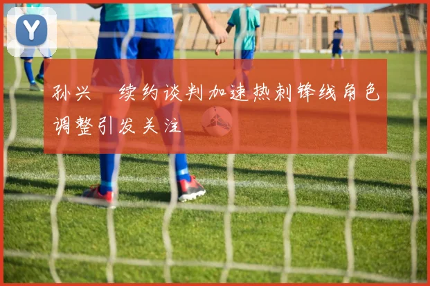 孙兴慜续约谈判加速热刺锋线角色调整引发关注