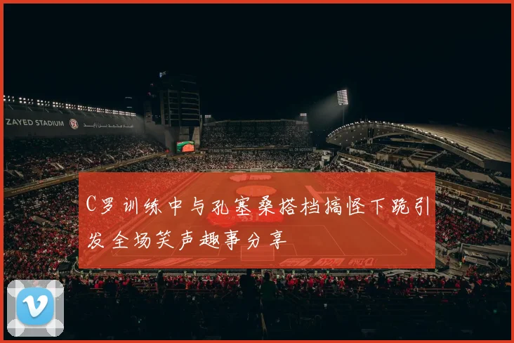 C罗训练中与孔塞桑搭档搞怪下跪引发全场笑声趣事分享