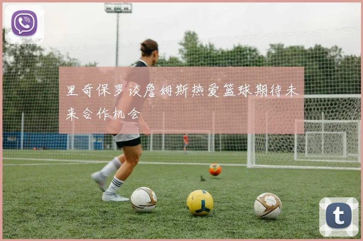 里奇保罗谈詹姆斯热爱篮球期待未来合作机会