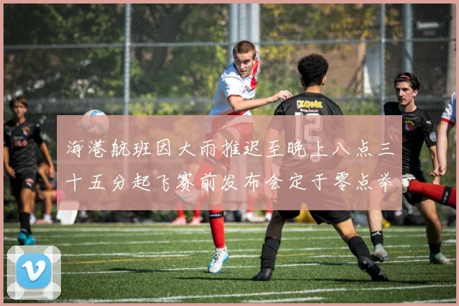 海港航班因大雨推迟至晚上八点三十五分起飞赛前发布会定于零点举行