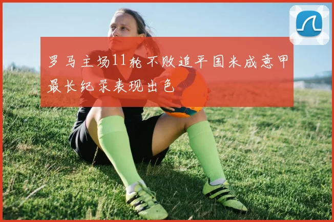 罗马主场11轮不败追平国米成意甲最长纪录表现出色