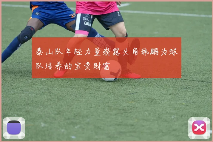 泰山队年轻力量崭露头角韩鹏为球队培养的宝贵财富
