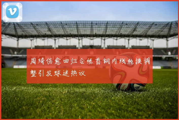 周琦伤愈回归合练首钢内线轮换调整引发球迷热议