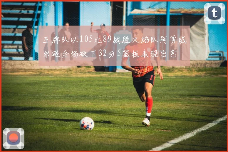 王牌队以105比89战胜火焰队阿贾威尔逊全场砍下32分5篮板表现出色
