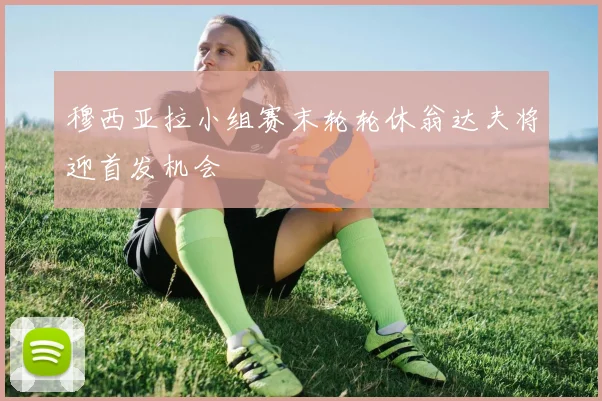 穆西亚拉小组赛末轮轮休翁达夫将迎首发机会