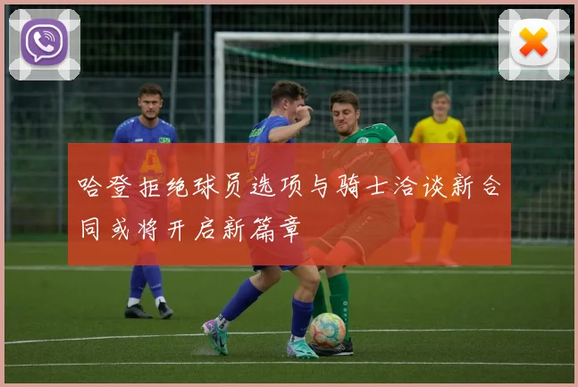 哈登拒绝球员选项与骑士洽谈新合同或将开启新篇章