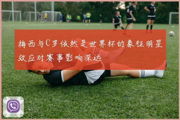 梅西与C罗依然是世界杯的象征明星效应对赛事影响深远