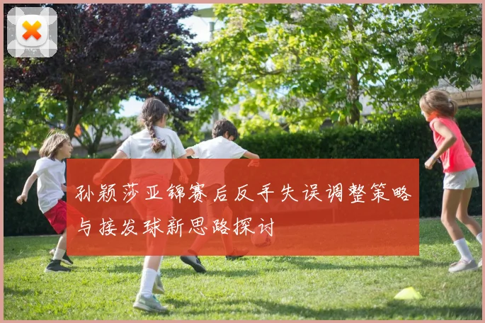 孙颖莎亚锦赛后反手失误调整策略与接发球新思路探讨