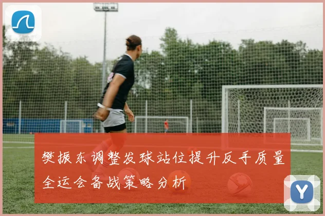 樊振东调整发球站位提升反手质量全运会备战策略分析